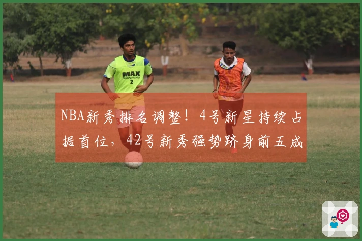NBA新秀排名调整！4号新星持续占据首位，42号新秀强势跻身前五成黑马