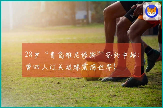 28岁“青岛维尼修斯”签约中超：曾四人过关进球震撼世界！