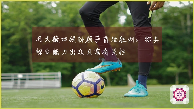 冯天薇回顾孙颖莎首场胜利，称其综合能力出众且富有灵性