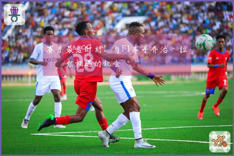 赛季最后时刻！与F1车手乔治·拉塞尔相遇的机会