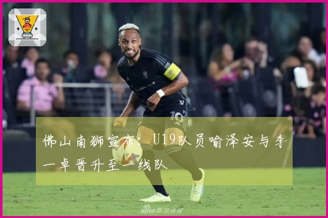 佛山南狮宣布：U19队员喻泽安与李一卓晋升至一线队