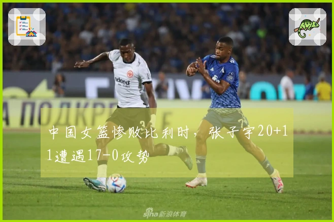 中国女篮惨败比利时，张子宇20+11遭遇17-0攻势