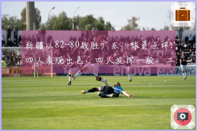 新疆以82-80战胜广东，球员点评：四人表现出色，四人发挥一般，二人状态不佳