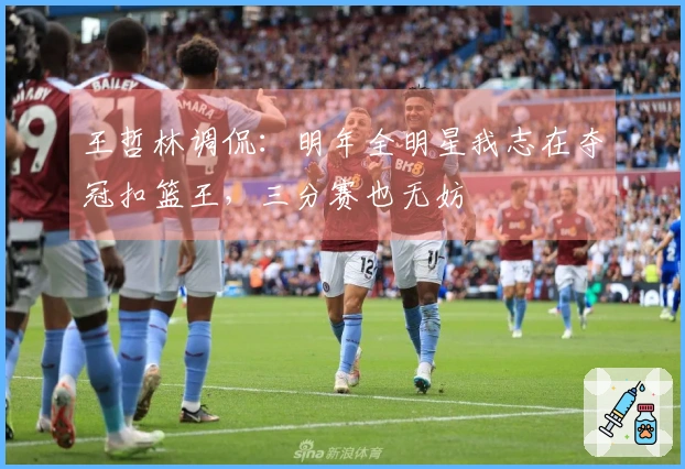 王哲林调侃：明年全明星我志在夺冠扣篮王，三分赛也无妨