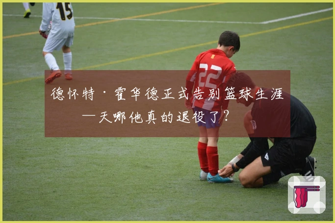 德怀特·霍华德正式告别篮球生涯——天哪他真的退役了？