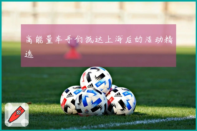 高能量车手们抵达上海后的活动精选