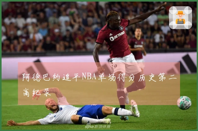 阿德巴约追平NBA单场得分历史第二高纪录