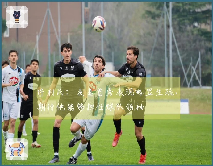 许利民：麦基首秀表现略显生疏，期待他能够担任球队领袖