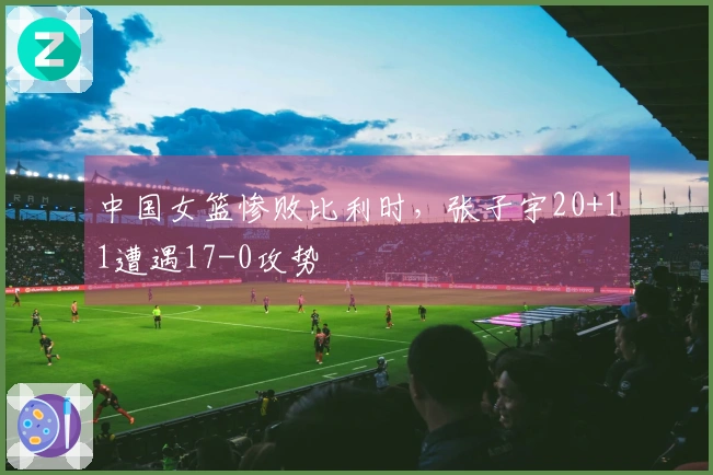 中国女篮惨败比利时，张子宇20+11遭遇17-0攻势