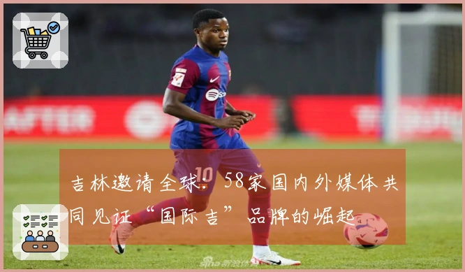 吉林邀请全球：58家国内外媒体共同见证“国际吉”品牌的崛起