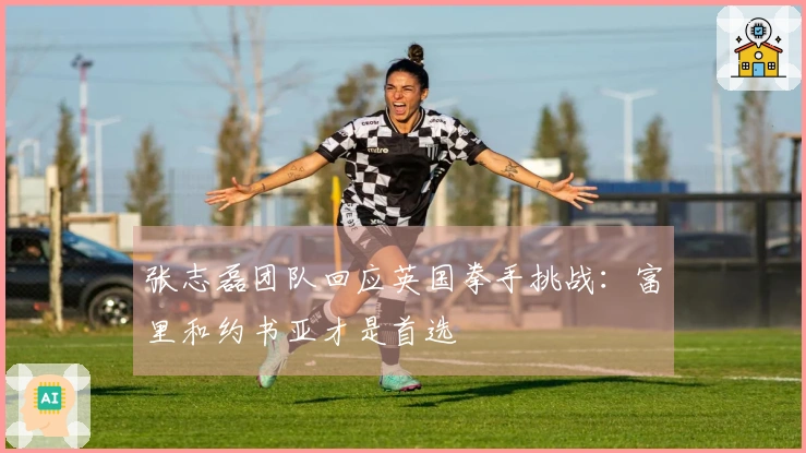 张志磊团队回应英国拳手挑战：富里和约书亚才是首选