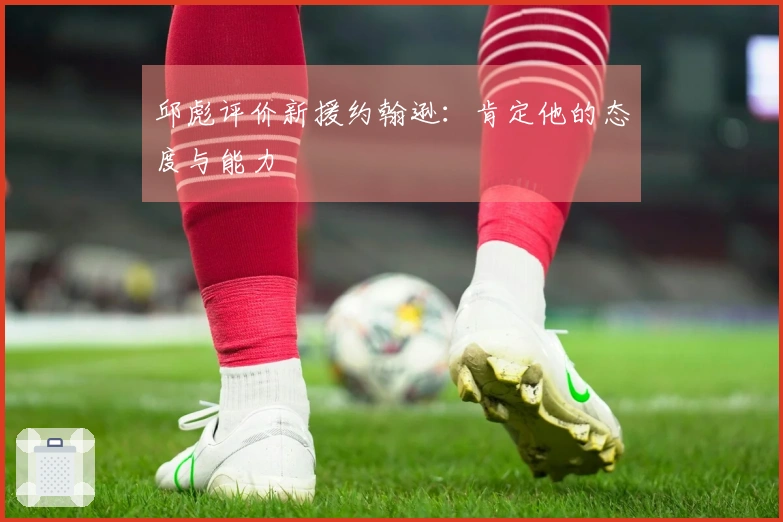 邱彪评价新援约翰逊：肯定他的态度与能力