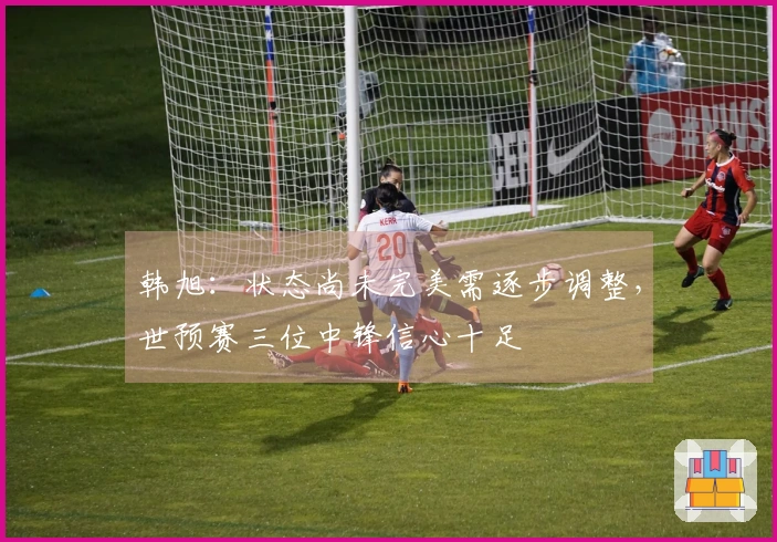 韩旭：状态尚未完美需逐步调整，世预赛三位中锋信心十足