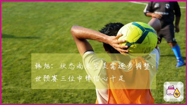 韩旭：状态尚未完美需逐步调整，世预赛三位中锋信心十足