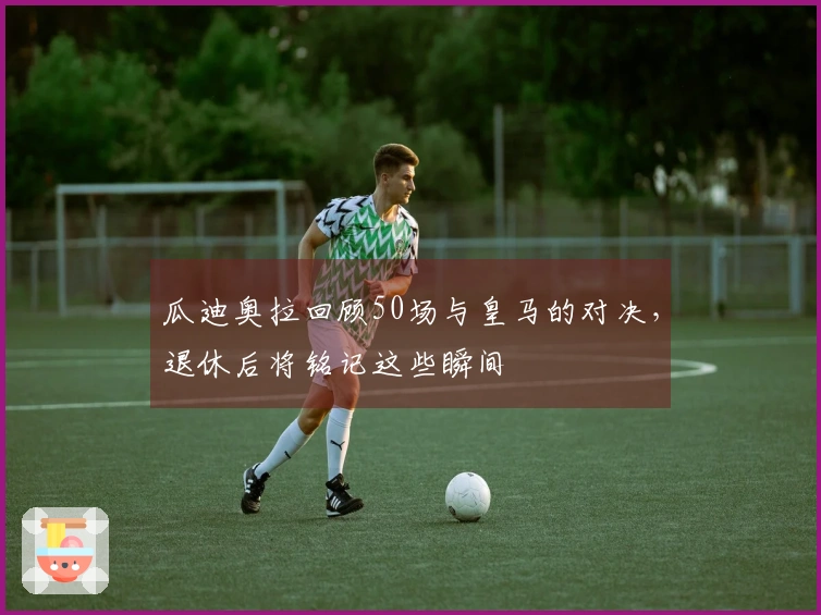 瓜迪奥拉回顾50场与皇马的对决，退休后将铭记这些瞬间