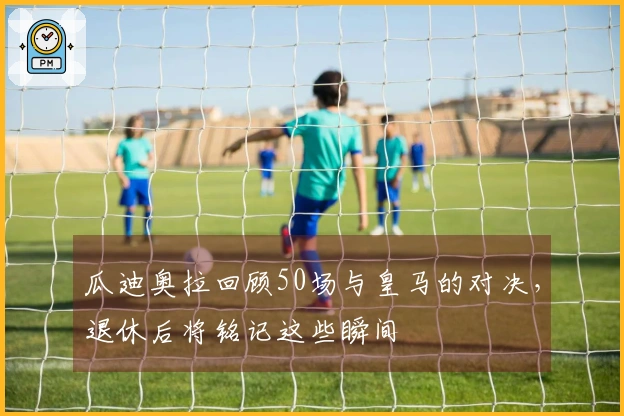 瓜迪奥拉回顾50场与皇马的对决，退休后将铭记这些瞬间