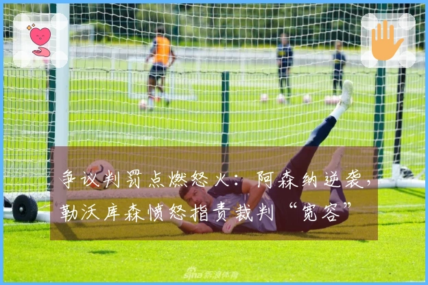 争议判罚点燃怒火：阿森纳逆袭，勒沃库森愤怒指责裁判“宽容”