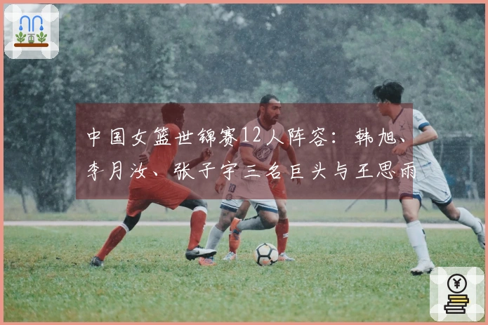 中国女篮世锦赛12人阵容：韩旭、李月汝、张子宇三名巨头与王思雨、杨舒予同队