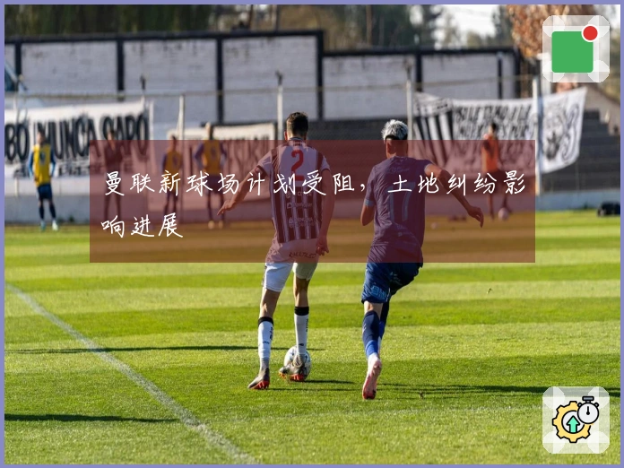曼联新球场计划受阻，土地纠纷影响进展
